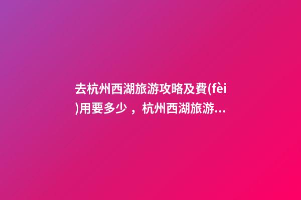 去杭州西湖旅游攻略及費(fèi)用要多少，杭州西湖旅游一周需要多少錢，點(diǎn)擊這篇全明白